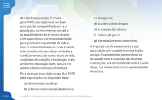 Unidade 2 • Saneamento. A Importância da Água Para a Humanidade
41/231
de vida da população. Firmada
pela PNPS, seu objetivo é conduzir
uma gestão compartilhada entre a
população, os movimentos sociais e
os trabalhadores de diversos setores
com autonomia e corresponsabilidade
para promover a qualidade de vida e
reduzirvulnerabilidades e riscos à saúde
relacionados aos seus determinantes e
condicionantes, tais como: estilo de vida,
condições de trabalho e habitação, meio
ambiente, educação, lazer, cultura e o
acesso a bens e serviços essenciais.
Para alcançar esse objetivo geral, a PNPS
está organizada nos seguintes eixos:
a) alimentação saudável;
b) práticas corporais/atividade física;
c) tabagismo;
d) álcool e outras drogas;
e) acidentes de trânsito;
f) cultura de paz; e
g) desenvolvimento sustentável.
A importância do saneamento e sua
associação com a saúde humana é algo
antigo. O saneamento desenvolveu-se
de acordo com a evolução das diversas
civilizações, ora retrocedendo com a queda
delas, ora renascendo com o aparecimento
de outras.
 