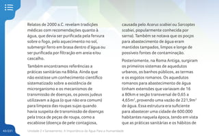 Unidade 2 • Saneamento. A Importância da Água Para a Humanidade
43/231
Relatos de 2000 a.C. revelam tradições
médicas com recomendações quanto à
água, que devia ser purificada pela fervura
sobre o fogo, pelo aquecimento no sol,
submergir ferro em brasa dentro d’água ou
ser purificada por filtração em areia e/ou
cascalho.
Também encontramos referências a
práticas sanitárias na Bíblia. Ainda que
não existisse um conhecimento científico
sistematizado sobre a existência de
microrganismo e os mecanismos de
transmissão de doenças, os povos judeus
utilizavam a água (o que não era comum)
para limpeza das roupas sujas quando
havia suspeita de transmissão de doenças
pela troca de peças de roupa, como a
escabiose (doença de pele contagiosa,
causada pelo Acarus scabiei ou Sarcoptes
scabiei, popularmente conhecida por
sarna). Também se notava que os poços
para abastecimento de água eram
mantidos tampados, limpos e longe de
possíveis fontes de contaminação.
Posteriomente, na Roma Antiga, surgiram
os primeiros sistemas de aquedutos
urbanos, os banhos públicos, as termas
e os esgotos romanos. Os aquedutos
romanos para abastecimento de água
tinham extensões que variavam de 16
a 80km e seção transversal de 0,65 a
4,65m2
, provendo uma vazão de 221,9m3
de água. Essa estrutura era suficiente
para abastecer uma cidade de 600.000
habitantes naquela época, tendo em vista
que as práticas sanitárias e os hábitos de
 