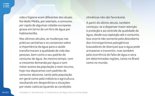Unidade 2 • Saneamento. A Importância da Água Para a Humanidade
44/231
vida e higiene eram diferentes dos atuais.
Na Idade Média, por exemplo, o consumo
per capita de algumas cidades europeias
girava em torno de um litro de água por
habitante/dia.
Nos últimos séculos, as mudanças nas
práticas sanitárias e os consensos sobre
a importância da água para a saúde
transformaram a qualidade de vida das
pessoas, bem como o seu padrão de
consumo de água. Ao mesmo tempo, com
a crescente demanda por água e com
maior acesso da população a esse recurso,
hoje nos deparamos com padrões de
consumo abusivos, tanto pela população
em geral como pela indústria e agricultura,
resultando em desperdícios e situações
porvezes caóticas (quando as condições
climáticas não são favoráveis).
A partir do último século, também
começou-se a dispensar maior atenção
à proteção e ao controle da qualidade da
água, desde sua captação até o consumo.
Isso ocorre não somente pela descoberta
dos microrganismos patogênicos
(causadores de doenças) que a água pode
armazenar e transmitir, mas também
pela ocorrência de falta de água e seca
em determinadas regiões, tanto no Brasil
como no mundo.
 
