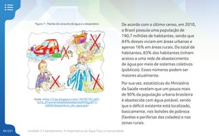 Unidade 2 • Saneamento. A Importância da Água Para a Humanidade
45/231
Figura 7 – Padrão de consumo de água e o desperdício
Fonte: <http://2.bp.blogspot.com/-XhY0CYECa8Y/
TyYD_EYwm4I/AAAAAAAAAAk/kleMYQgJBTY/
s1600/desperdicio_de_agua.jpg>
De acordo com o último censo, em 2010,
o Brasil possuía uma população de
190,7 milhões de habitantes, sendo que
84% desses viviam em áreas urbanas e
apenas 16% em áreas rurais. Do total de
habitantes, 83% dos habitantes tinham
acesso a uma rede de abastecimento
de água por meio de sistemas coletivos
(públicos). Esses números podem ser
maiores atualmente.
Por sua vez, estatísticas do Ministério
da Saúde revelam que um pouco mais
de 90% da população urbana brasileira
é abastecida com água potável, sendo
que o déficit existente está localizado,
basicamente, nos bolsões de pobreza
(favelas e periferias das cidades) e nas
zonas rurais.
 