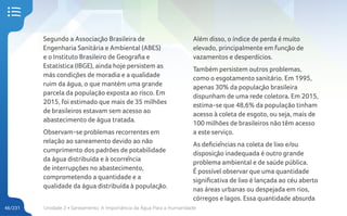 Unidade 2 • Saneamento. A Importância da Água Para a Humanidade
46/231
Segundo a Associação Brasileira de
Engenharia Sanitária e Ambiental (ABES)
e o Instituto Brasileiro de Geografia e
Estatística (IBGE), ainda hoje persistem as
más condições de moradia e a qualidade
ruim da água, o que mantém uma grande
parcela da população exposta ao risco. Em
2015, foi estimado que mais de 35 milhões
de brasileiros estavam sem acesso ao
abastecimento de água tratada.
Observam-se problemas recorrentes em
relação ao saneamento devido ao não
cumprimento dos padrões de potabilidade
da água distribuída e à ocorrência
de interrupções no abastecimento,
comprometendo a quantidade e a
qualidade da água distribuída à população.
Além disso, o índice de perda é muito
elevado, principalmente em função de
vazamentos e desperdícios.
Também persistem outros problemas,
como o esgotamento sanitário. Em 1995,
apenas 30% da população brasileira
dispunham de uma rede coletora. Em 2015,
estima-se que 48,6% da população tinham
acesso à coleta de esgoto, ou seja, mais de
100 milhões de brasileiros não têm acesso
a este serviço.
As deficiências na coleta de lixo e/ou
disposição inadequada é outro grande
problema ambiental e de saúde pública.
É possível observar que uma quantidade
significativa de lixo é lançada ao céu aberto
nas áreas urbanas ou despejada em rios,
córregos e lagos. Essa quantidade absurda
 