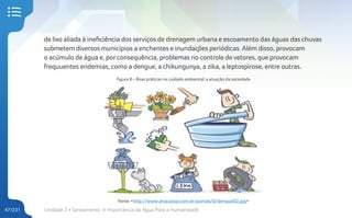 Unidade 2 • Saneamento. A Importância da Água Para a Humanidade
47/231
de lixo aliada à ineficiência dos serviços de drenagem urbana e escoamento das águas das chuvas
submetem diversos municípios a enchentes e inundações periódicas. Além disso, provocam
o acúmulo de água e, porconsequência, problemas no controle de vetores, que provocam
frequuentes endemias, como a dengue, a chikungunya, a zika, a leptospirose, entre outras.
Figura 8 – Boas práticas no cuidado ambiental: a atuação da sociedade
Fonte: <http://www.anacosta.com.br/portals/0/dengue02.jpg>
 