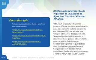 Unidade 2 • Saneamento. A Importância da Água Para a Humanidade
48/231
2 Sistema de Informação de
Vigilância da Qualidade da
Água Para Consumo Humano
(SISÁGUA)
O SISÁGUA foi estruturado visando
fornecer informações sobre a qualidade da
água para consumo humano proveniente
dos sistemas públicos e privados e de
soluções alternativas de abastecimento.
Tem por objetivo coletar, transmitir e
disseminar dados gerados rotineiramente
para a produção de informações
necessárias à vigilância da qualidade da
água destinada ao consumo humano.
É responsabilidade das Secretarias
Municipais e dos Estados, em cumprimento
à Portaria MS/GM no 518/2004, avaliar
Para saber mais
Assista aos vídeos dos links abaixo e aprofunde
seus conhecimentos:
<https://www.youtube.com/watch?v=-
J4hkDhz61kk>
<https://www.youtube.com/watch?v=sQX-
2-5AO2ow>
<https://www.youtube.com/watch?-
v=WeNPB2wbb24>
 