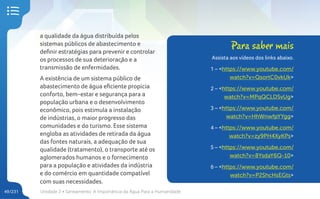 Unidade 2 • Saneamento. A Importância da Água Para a Humanidade
49/231
a qualidade da água distribuída pelos
sistemas públicos de abastecimento e
definir estratégias para prevenir e controlar
os processos de sua deterioração e a
transmissão de enfermidades.
A existência de um sistema público de
abastecimento de água eficiente propicia
conforto, bem-estar e segurança para a
população urbana e o desenvolvimento
econômico, pois estimula a instalação
de indústrias, o maior progresso das
comunidades e do turismo. Esse sistema
engloba as atividades de retirada da água
das fontes naturais, a adequação de sua
qualidade (tratamento), o transporte até os
aglomerados humanos e o fornecimento
para a população e atividades da indústria
e do comércio em quantidade compatível
com suas necessidades.
Para saber mais
Assista aos vídeos dos links abaixo.
1 – <https://www.youtube.com/
watch?v=QsortC0vkUk>
2 – <https://www.youtube.com/
watch?v=MPqQCLDSvUg>
3 – <https://www.youtube.com/
watch?v=HhWnwfpYYgg>
4 – <https://www.youtube.com/
watch?v=zy9PH4XyKPs>
5 – <https://www.youtube.com/
watch?v=8YsdaY6Q-10>
6 – <https://www.youtube.com/
watch?v=P2ShcHsEGts>
 