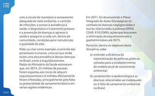 5/231
com o intuito de monitorar o saneamento
adequado do meio ambiente, o controle
de infecções, o acesso à assistência à
saúde, o diagnóstico e tratamento precoce
e a prevenção de doenças e agravos à
saúde e assegurar a cada um, dentro da
comunidade, condições para manutenção
e qualidade de vida.
Pode-se citar como exemplo, o controle das
parasitoses humanas, uma vez que ainda
existe uma alta prevalência dessas doenças
no Brasil, como a esquistossomose.
Dados do Ministério da Saúde estimaram
que, em 2014, 25 milhões de pessoas
foram expostas aos riscos de adquirir
esquistossomose e 6 milhões efetivamente
foram infestadas, principalmente pela falta
ou precariedade de saneamento básico em
várias regiões endêmicas.
Em 2011, foi desenvolvido o Plano
Integrado de Ações Estratégicas no
combate às doenças negligenciadas e
outras relacionadas à pobreza (OPAS:
CD49. R19/2009), ações que buscavam
a eliminação da esquistossomose e
geohelmintíases até 2015.
Portanto, dentre os objetivos desta
disciplina, cabe:
a) entender a dinâmica da
sistematização de políticas públicas
voltadas para o estabelecimento
do modelo atual de saneamento
ambiental;
b) compreender a epidemiologia e as
doenças relacionadas ao inadequado
ou à falta de saneamento ambiental
no Brasil;
 