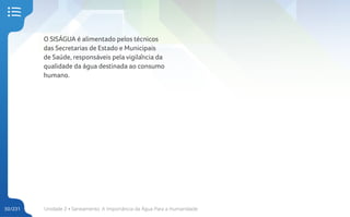Unidade 2 • Saneamento. A Importância da Água Para a Humanidade
50/231
O SISÁGUA é alimentado pelos técnicos
das Secretarias de Estado e Municipais
de Saúde, responsáveis pela vigilância da
qualidade da água destinada ao consumo
humano.
 