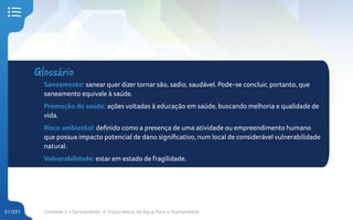 Unidade 2 • Saneamento. A Importância da Água Para a Humanidade
51/231
Glossário
Saneamento: sanear quer dizer tornar são, sadio, saudável. Pode-se concluir, portanto, que
saneamento equivale à saúde.
Promoção de saúde: ações voltadas à educação em saúde, buscando melhoria e qualidade de
vida.
Risco ambiental: definido como a presença de uma atividade ou empreendimento humano
que possua impacto potencial de dano significativo, num local de considerável vulnerabilidade
natural.
Vulnerabilidade: estar em estado de fragilidade.
 