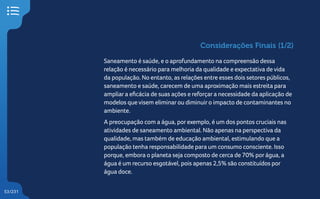 53/231
Considerações Finais (1/2)
Saneamento é saúde, e o aprofundamento na compreensão dessa
relação é necessário para melhoria da qualidade e expectativa de vida
da população. No entanto, as relações entre esses dois setores públicos,
saneamento e saúde, carecem de uma aproximação mais estreita para
ampliara eficácia de suas ações e reforçara necessidade da aplicação de
modelos que visem eliminarou diminuiro impacto de contaminantes no
ambiente.
A preocupação com a água, porexemplo, é um dos pontos cruciais nas
atividades de saneamento ambiental. Não apenas na perspectiva da
qualidade, mas também de educação ambiental, estimulando que a
população tenha responsabilidade para um consumo consciente. Isso
porque, embora o planeta seja composto de cerca de 70% porágua, a
água é um recurso esgotável, pois apenas 2,5% são constituídos por
água doce.
 