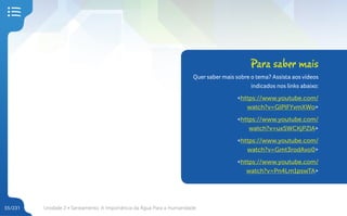 Unidade 2 • Saneamento. A Importância da Água Para a Humanidade
55/231
Para saber mais
Quer saber mais sobre o tema? Assista aos vídeos
indicados nos links abaixo:
<https://www.youtube.com/
watch?v=GlPlFYvmXWo>
<https://www.youtube.com/
watch?v=ux5WCKjPZlA>
<https://www.youtube.com/
watch?v=Gmt3rodAvo0>
<https://www.youtube.com/
watch?v=Pn4Lm1pswTA>
 