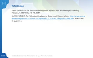 Unidade 2 • Saneamento. A Importância da Água Para a Humanidade
56/231
Referências
LEGGE, D. Health in the post-2015 development agenda. Third World Resurgence, Penang,
Malaysia, n. 283/284, p. 45-48, 2014.
UNITED NATIONS. The Millennium Development Goals report. Disponível em: <http://www.un.org/
millenniumgoals/2014%20MDG%20report/MDG%202014%20English%20web.pdf>. Acesso em:
01 out. 2015.
 