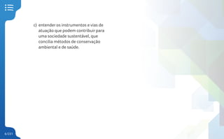 6/231
c) entender os instrumentos e vias de
atuação que podem contribuir para
uma sociedade sustentável, que
concilia métodos de conservação
ambiental e de saúde.
 