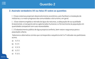 60/231
2. Assinale verdadeiro (V) ou falso (F) sobre as questões:
( ) Esses sistemas propiciam desenvolvimento econômico, pois facilitam a instalação de
indústrias, e o maior progresso das comunidades e do turismo, em geral.
( ) Esse sistema engloba a retirada da água da natureza, a adequação de sua qualidade
(tratamento), o transporte até os aglomerados humanos e o fornecimento às população em
quantidade compatível com suas necessidades.
( ) O abastecimento público de água propicia conforto, bem-estar e segurança para a
população urbana.
Selecione a alternativa correta que corresponde a sequência de V e Findicada nos parênteses
acima.
a) V, F, V.
b) F, F, F.
c) V, V, V.
d) V, F, F.
e) F, V, V.
Questão 2
 