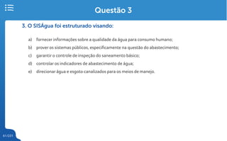 61/231
3. O SISÁgua foi estruturado visando:
a) fornecer informações sobre a qualidade da água para consumo humano;
b) prover os sistemas públicos, especificamente na questão do abastecimento;
c) garantir o controle de inspeção do saneamento básico;
d) controlar os indicadores de abastecimento de água;
e) direcionar água e esgoto canalizados para os meios de manejo.
Questão 3
 