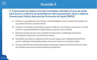 63/231
5. A promoção da saúde é uma das estratégias utilizadas na área da saúde
para buscar a melhoria da qualidade de vida da população. Qual o objetivo
firmado pela Política Nacional de Promoção da Saúde (PNPS)?
a) Promover a qualidade de vida e reduzirvulnerabilidades e riscos à saúde relacionados aos
seus determinantes e condicionantes.
b) Conduzir uma gestão centralizada no governo federal e nas instâncias superiores, a fim de
manter a responsabilidade em órgãos oficiais e garantir maior eficácia.
c) Promover programas que visam medidas de tratamento e reabilitação de pessoas
infectadas por doenças transmitidas porvetores.
d) Possibilitar que todos os cidadãos tenham acesso à água, pois, independente da forma
como é realizada a distribuição de água, ter acesso a esse recurso produz saúde.
e) Corrigir problemas de saúde relacionados às doenças e agravos transmissíveis com vistas
ao combate massivo aos vetores de doenças endêmicas.
Questão 5
 