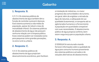 64/231
Gabarito
1. Resposta: B.
V, F, F, V. Os sistemas públicos de
abastecimento de água também têm a
função de controlar e prevenir doenças.
Esse sistema aumenta a vida média da
população, apesar de reduzir a taxa de
mortalidade infantil. Os sistemas públicos
de abastecimento de água não possuem
nenhuma relação com a limpeza pública.
Esses sistemas podem ser instalados tanto
para pequenas como grandes povoações,
na zona rural ou urbana.
2. Resposta: C.
V, V, V. Os sistemas públicos de
abastecimento de água propiciam
desenvolvimento econômico, pois facilitam
a instalação de indústrias, e o maior
progresso das comunidades e do turismo,
em geral, além de englobar a retirada da
água da natureza, a adequação de sua
qualidade (tratamento), o transporte até os
aglomerados humanos e o fornecimento
à população em quantidade compatível
com suas necessidades. O abastecimento
público de água propicia conforto, bem-
estar e segurança para a população urbana.
3. Resposta: A.
O SISÁGUA foi estruturado visando
fornecer informações sobre a qualidade da
água para consumo humano proveniente
dos sistemas públicos e privados e de
soluções alternativas de abastecimento.
 