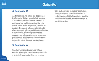 65/231
Gabarito
4. Resposta: C.
As deficiências na coleta e a disposição
inadequada do lixo, que ainda é lançado
a céu aberto na maioria das cidades, é
outro grande problema ambiental e de
saúde pública; outra questão é a falta de
área de drenagem urbana, submetendo
diversos municípios a periódicas enchentes
e inundações, além de problemas na
área de controle de vetores, os quais vêm
provocando a ocorrências frequentes de
endemias como dengue, leptospirose.
5. Resposta: A.
Conduzir uma gestão compartilhada
entre a população, os movimentos sociais
e os trabalhadores de diversos setores
com autonomia e corresponsabilidade
para promover a qualidade de vida e
reduzirvulnerabilidades e riscos à saúde
relacionados aos seus determinantes e
condicionantes.
 