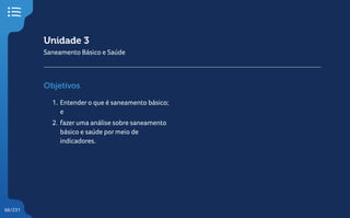 66/231
Unidade 3
Saneamento Básico e Saúde
Objetivos
1. Entender o que é saneamento básico;
e
2. fazer uma análise sobre saneamento
básico e saúde por meio de
indicadores.
 