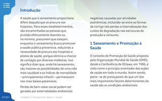 Unidade 3 • Saneamento Básico e Saúde
67/231
Introdução
A saúde que o saneamento proporciona
difere daquela que se procura nos
hospitais. Para esses estabelecimentos,
são encaminhadas as pessoas que
já estão efetivamente doentes ou,
no mínimo, presumem que estejam,
enquanto o saneamento busca promover
a saúde pública preventiva, reduzindo a
necessidade de procura aos hospitais e
postos de saúde, porque elimina a chance
de contágio por diversas moléstias. Isso
significa dizer que, onde há saneamento,
são maiores as possibilidades de uma vida
mais saudável e os índices de mortalidade
– principalmente infantil – permanecem
nos mais baixos patamares.
Perdas de bem-estar social podem ser
geradas por externalidades ambientais
negativas causadas por atividades
econômicas, incluindo-se entre as formas
de corrigir tais perdas a internalização dos
custos da degradação nas estruturas de
produção e consumo.
1 Saneamento e Promoção à
Saúde
O conceito de Promoção de Saúde proposto
pela Organização Mundial de Saúde (OMS),
desde a Conferência de Ottawa, em 1986, é
visto como o princípio orientador das ações
de saúde em todo o mundo. Assim sendo,
parte- se do pressuposto de que um dos
mais importantes fatores determinantes da
saúde são as condições ambientais.
 