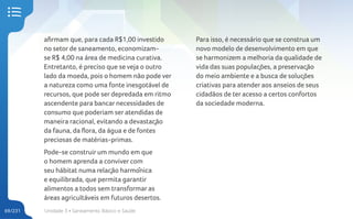 Unidade 3 • Saneamento Básico e Saúde
69/231
afirmam que, para cada R$1,00 investido
no setor de saneamento, economizam-
se R$ 4,00 na área de medicina curativa.
Entretanto, é preciso que se veja o outro
lado da moeda, pois o homem não pode ver
a natureza como uma fonte inesgotável de
recursos, que pode ser depredada em ritmo
ascendente para bancar necessidades de
consumo que poderiam ser atendidas de
maneira racional, evitando a devastação
da fauna, da flora, da água e de fontes
preciosas de matérias-primas.
Pode-se construir um mundo em que
o homem aprenda a conviver com
seu hábitat numa relação harmônica
e equilibrada, que permita garantir
alimentos a todos sem transformar as
áreas agricultáveis em futuros desertos.
Para isso, é necessário que se construa um
novo modelo de desenvolvimento em que
se harmonizem a melhoria da qualidade de
vida das suas populações, a preservação
do meio ambiente e a busca de soluções
criativas para atender aos anseios de seus
cidadãos de ter acesso a certos confortos
da sociedade moderna.
 