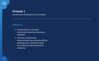 7/231
Unidade 1
Saneamento Ambiental e Suas Conexões
Objetivos
1. Compreender os conceitos
relacionados ao tema saneamento
ambiental;
2. entender a dinâmica da
sistematização das políticas públicas
voltadas para o estabelecimento
do modelo atual de saneamento
ambiental.
 