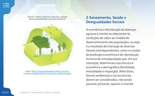 Unidade 3 • Saneamento Básico e Saúde
70/231
Figura 9 – Reduzir, Reutilizar e Reciclar: medidas
para sustentabilidade e proteção ambiental
Fonte: <http://sustentabilidade.esobre.com/wp-
content/uploads/2012/07/protecao-ambiental.jpg>
2 Saneamento, Saúde e
Desigualdades Sociais
A ocorrência e distribuição de doenças,
agravos e mortes se relacionam às
condições de vida e ao modelo de
desenvolvimento das populações, ou seja,
é o resultado da interação de diversos
fatores interdependentes, como os modos
de produção econômica e de reprodução
humana de uma população que, em sua
interação, determinam sua estrutura
econômica e demográfica (fertilidade,
mortalidade e migração). Além disso,
fatores ambientais e socioculturais
devem ser considerados, não sendo
possível, portanto, separar o nível de
 