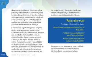 Unidade 3 • Saneamento Básico e Saúde
72/231
O saneamento básico é fundamental na
prevenção de doenças. A conservação da
limpeza dos ambientes, evitando resíduos
sólidos em locais inadequados, condições
adequadas de higiene e hábitos de vida
auxiliam na mitigação e/ou redução da
proliferação de vetores de doenças.
Saneamento significa higiene e limpeza;
dentre as atividades de saneamento,
cabem a coleta e o tratamento de resíduos
das atividades humanas tanto sólidos
quanto líquidos (lixo e esgoto), prevenir
a poluição das águas de rios, mares e
outros mananciais, garantir a qualidade
da água utilizada pelas populações para
consumo, bem como seu fornecimento de
qualidade, além do controle de vetores.
Incluem-se ainda no campo de atuação
Para saber mais
Assista aos vídeos nos links abaixo.
<https://www.youtube.com/watch?v=_6-
4cgx3BR4>
<https://www.youtube.com/
watch?v=Ie4A1oUF4l8>
<https://www.youtube.com/
watch?v=KujlJMZBKV8>
do saneamento a drenagem das águas
das chuvas, prevenção de enchentes e
cuidados com as águas subterrâneas.
Nesse contexto, observa-se a necessidade
do conhecimento mais aprofundado
da situação de saúde, que engloba
 