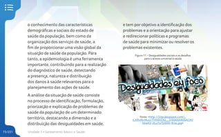 Unidade 3 • Saneamento Básico e Saúde
73/231
o conhecimento das características
demográficas e sociais do estado de
saúde da população, bem como da
organização dos serviços de saúde, a
fim de proporcionar uma visão global da
situação de saúde da população. Para
tanto, a epidemiologia é uma ferramenta
importante, contribuindo para a realização
do diagnóstico de saúde, detectando
a presença, natureza e distribuição
dos danos à saúde relevantes para o
planejamento das ações de saúde.
A análise da situação de saúde consiste
no processo de identificação, formulação,
priorização e explicação de problemas de
saúde da população de um determinado
território, destacando a dimensão e a
distribuição das desigualdades em saúde,
e tem por objetivo a identificação dos
problemas e a orientação para ajustar
e redirecionar políticas e programas
de saúde para minimizar ou resolver os
problemas existentes.
Figura 11 – Desigualdades sociais e os desafios
para o acesso universal à saúde
Fonte: <http://3.bp.blogspot.com/_
tLKRvf6cMuU/THh6KZAz__I/AAAAAAAAACM/
hkwK2-2Lu7o/S1600-R/as.jpg>
 