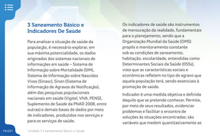 Unidade 3 • Saneamento Básico e Saúde
74/231
3 Saneamento Básico e
Indicadores De Saúde
Para analisar a situação de saúde da
população, é necessário explorar, em
sua máxima potencialidade, os dados
originados dos sistemas nacionais de
informações em saúde – Sistema de
Informação sobre Mortalidade (SIM),
Sistema de Informação sobre Nascidos
Vivos (Sinasc), Sinan (Sistema de
Informação de Agravos de Notificação),
além das pesquisas populacionais
nacionais em saúde (Vigitel, VIVA, PENSE,
Suplemento de Saúde da PNAD 2008, entre
outras) e demais bases de dados por meio
de indicadores, produzidos nos serviços e
para os serviços de saúde.
Os indicadores de saúde são instrumentos
de mensuração da realidade, fundamentais
para o planejamento, sendo que a
Organização Mundial da Saúde (OMS)
propôs o monitoramento constante
sob as condições de saneamento,
habitação, escolaridade, entendidas como
Determinantes Sociais da Saúde (DSSs),
visto que as características sociais e
econômicas refletem no tipo de agravo que
aquela população terá, sendo essenciais à
promoção de saúde.
Indicador é uma medida objetiva e definida
daquilo que se pretende conhecer. Permite,
por meio de seus resultados, evidenciar
problemas e facilitar o encontro de
soluções às situações encontradas; são
variáveis que medem quantitativamente as
 