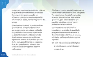 Unidade 3 • Saneamento Básico e Saúde
75/231
mudanças no comportamento dos critérios
de qualidade previamente estabelecidos.
Devem permitir a comparação: em
diferentes tempos, no mesmo local e/ou
em diferentes locais, no mesmo período de
tempo.
Quando mencionamos o termo medidas
quantitativas, é importante ressaltar
que servem como um guia de avaliação
da qualidade dos cuidados importantes
ao paciente. Essas medidas servem de
sinalizadores, pontuando problemas
específicos através de números, que são
dados reais, possibilitando as propostas
de ações quando esses números são
caracterizados como pontos a serem
melhorados.
O indicador traz os resultados alcançados
e as metas trazem os resultados almejados.
Por esse motivo, eles são ferramentas
de apoio no processo de auditoria da
qualidade, pois é através deles que
o auditor identifica a performance
profissional e institucional.
Os indicadores são ferramentas
importantes na gestão da qualidade,
pois permitem mensurar e avaliar o
desempenho de determinado serviço,
atividade, profissional, dentre outros
aspectos.
Um bom indicador deve contemplar:
a) identificador, nome indicador;
b) descrição;
 