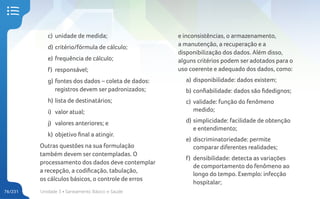 Unidade 3 • Saneamento Básico e Saúde
76/231
c) unidade de medida;
d) critério/fórmula de cálculo;
e) frequência de cálculo;
f) responsável;
g) fontes dos dados – coleta de dados:
registros devem ser padronizados;
h) lista de destinatários;
i) valor atual;
j) valores anteriores; e
k) objetivo final a atingir.
Outras questões na sua formulação
também devem ser contempladas. O
processamento dos dados deve contemplar
a recepção, a codificação, tabulação,
os cálculos básicos, o controle de erros
e inconsistências, o armazenamento,
a manutenção, a recuperação e a
disponibilização dos dados. Além disso,
alguns critérios podem ser adotados para o
uso coerente e adequado dos dados, como:
a) disponibilidade: dados existem;
b) confiabilidade: dados são fidedignos;
c) validade: função do fenômeno
medido;
d) simplicidade: facilidade de obtenção
e entendimento;
e) discriminatoriedade: permite
comparar diferentes realidades;
f) densibilidade: detecta as variações
de comportamento do fenômeno ao
longo do tempo. Exemplo: infecção
hospitalar;
 
