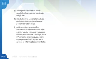 Unidade 3 • Saneamento Básico e Saúde
77/231
g) abrangência: síntese de várias
condições. Exemplo: permanência
hospitalar;
h) utilidade: deve apoiar a tomada de
decisão e sinalizar situações que
possam ser alteradas; e
i) critérios éticos: a produção e
disseminação de informações deve
manter o sigilo ético sobre os dados
obtidos, evitando-se a divulgação de
informações e nomes que possam
expor pessoas/instituições; tratar
apenas as informações demandadas.
 