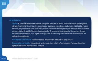 Unidade 3 • Saneamento Básico e Saúde
78/231
Glossário
Saúde: é considerado um estado de completo bem-estar físico, mental e social que engloba
vários determinantes, inclusive o acesso ao lazer, aos esportes, à cultura e à habitação. Nesse
sentido, os problemas sanitários não podem ser observados apenas por meio da relação direta
com o estado de saúde/doença da população. O saneamento ambiental é mais um desses
fatores determinantes, que age e interage com os demais para determinar as condições de
saúde da população.
Condições ambientais: são fatores que influenciam a saúde da população.
Prevenção em Saúde: conjunto de ações que visa reduzir e/ou mitigar o risco de doenças/
agravos de saúde individual ou coletiva.
 
