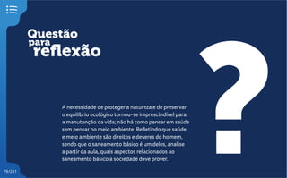 Questão
reflexão
?
para
79/231
A necessidade de proteger a natureza e de preservar
o equilíbrio ecológico tornou-se imprescindível para
a manutenção da vida; não há como pensar em saúde
sem pensar no meio ambiente. Refletindo que saúde
e meio ambiente são direitos e deveres do homem,
sendo que o saneamento básico é um deles, analise
a partir da aula, quais aspectos relacionados ao
saneamento básico a sociedade deve prover.
 
