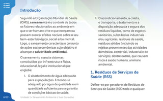 Unidade 1 • Saneamento Ambiental e Suas Conexões
8/231
Introdução
Segundo a Organização Mundial de Saúde
(OMS), saneamento é o controle de todos
os fatores relacionados ao ambiente em
que o ser humano vive e que exerçam ou
possam exercer efeitos nocivos sobre o seu
bem-estar biológico, social e/ou mental.
Logo, o saneamento caracteriza o conjunto
de ações socioeconômicas cujo objetivo é
alcançar a salubridade ambiental.
O saneamento associa sistemas
constituídos por infraestrutura física,
educacional, legal e institucional que
engloba:
I. O abastecimento de água adequado
para as populações. Entende-se
adequado porágua de qualidade e em
quantidade suficiente para a garantia
de condições básicas de saúde.
II. O acondicionamento, a coleta,
o transporte, o tratamento e a
disposição adequada e segura dos
resíduos líquidos, como de esgotos
sanitários, substâncias industriais
e/ou agrícolas, resíduos de saúde,
resíduos sólidos (incluindo os
rejeitos provenientes das atividades
doméstica, comercial, industrial e de
serviços), dentre outros, que causam
risco à saúde humana, animal e
ambiental.
1. Resíduos de Serviços de
Saúde (RSS)
Define-se por geradores de Resíduos de
Serviços de Saúde (RSS) todo e qualquer
 