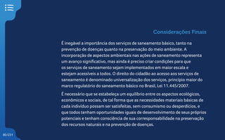 80/231
Considerações Finais
É inegável a importância dos serviços de saneamento básico, tanto na
prevenção de doenças quanto na preservação do meio ambiente. A
incorporação de aspectos ambientais nas ações de saneamento representa
um avanço significativo, mas ainda é preciso criar condições para que
os serviços de saneamento sejam implementados em maior escala e
estejam acessíveis a todos. O direito do cidadão ao acesso aos serviços de
saneamento é denominado universalização dos serviços, princípio maior do
marco regulatório do saneamento básico no Brasil, Lei 11.445/2007.
É necessário que se estabeleça um equilíbrio entre os aspectos ecológicos,
econômicos e sociais, de tal forma que as necessidades materiais básicas de
cada indivíduo possam ser satisfeitas, sem consumismo ou desperdícios, e
que todos tenham oportunidades iguais de desenvolvimento de seus próprios
potenciais e tenham consciência de sua corresponsabilidade na preservação
dos recursos naturais e na prevenção de doenças.
 