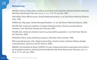 Unidade 3 • Saneamento Básico e Saúde
81/231
Referências
ARAÚJO, Ubiracy. Notas sobre a política nacional do meio ambiente. Revista de Direito Ambiental,
São Paulo, Revista dos Tribunais, ano 2, n. 7, p. 119–131, jul./set. 1997.
MACHADO, Paulo Affonso Leme. Direito Ambiental Brasileiro. 8. ed. São Paulo: Malheiros Editores
Ltda, 1999.
MEIRELLES, Hely Lopes. Direito Municipal Brasileiro. 14. ed. São Paulo: Malheiros Editores, 2006.
­
­­
MILARÉ, Edis. Direito do ambiente. A Gestão Ambiental em foco. Doutrina. Jurisprudência.
Glossário. 5.ed. São Paulo: Revista dos Tribunais, 2007.
MILARÉ, Edis. Direito do ambiente: doutrina, jurisprudência, glossário. 4. ed. São Paulo: Revista
dos Tribunais, 2005.
PIOVESAN, Flávia. Temas de Direitos Humanos. São Paulo: Max Limonad, 1998.
REIS, Jorge Renato dos; LEAL, Rogério Gesta (Org.). Direitos Sociais e Políticas Públicas desafios
contemporâneos. Santa Cruz do Sul: Edunisc, 2006.
RIBEIRO, Ana Cândido de Paula; CAMPOS, Arruda. O desenvolvimento sustentável como diretriz
da atividade econômica. Revista de Direito Ambiental, São Paulo, Revista dos Tribunais, ano 7, n.
26, p. 77-91, abr./jun. 2002.
 