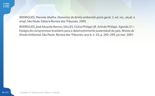 Unidade 3 • Saneamento Básico e Saúde
82/231
RODRIGUES, Marcelo Abelha. Elementos de direito ambiental: parte geral. 2. ed. rev., atual. e
ampl. São Paulo: Editora Revista dos Tribunais, 2005.
RODRIGUES, José Eduardo Ramos; SALLES, Cíntia Philippi; JR, Arlindo Philippi. Agenda 21 –
Estágio do compromisso brasileiro para o desenvolvimento sustentável do país. Revista de
Direito Ambiental, São Paulo, Revista dos Tribunais, ano 6, n. 23, p. 283-299, jul./set. 2001.
 