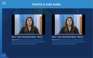 83/231
Assista a suas aulas
Aula 3 - Tema: Saneamento Básico - Bloco I
Disponível em: <http://fast.player.liquidplatform.com/
pApiv2/embed/dbd3957c747affd3be431606233e0f1d/
f3450a983c401b068021633b7b0f9c4b>.
Aula 3 - Tema: Saneamento Básico - Bloco II
Disponível em: <http://fast.player.liquidplatform.com/
pApiv2/embed/dbd3957c747affd3be431606233e0f1d/
c505eb3cbf5be36781d26bb6e1a592ad>.
 