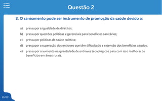 85/231
2. O saneamento pode ser instrumento de promoção da saúde devido a:
a) pressupor a igualdade de diretitos;
b) pressupor questões políticas e gerenciais para benefícios sanitários;
c) pressupor políticas de saúde coletiva;
d) pressupor a superação dos entraves que têm dificultado a extensão dos benefícios a todos;
e) pressupor o aumento na quantidade de entraves tecnológicos para com isso melhorar os
benefícios em áreas rurais.
Questão 2
 