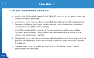 86/231
3. Um bom Indicador deve contemplar:
a) simplicidade; fidedignidade; pontualidade; dados; fórmulas; conversão; valores externos e
internos e unidades de medida;
b) identificador, nome indicador; descrição; unidade de medida; critério/fórmula de cálculo;
frequência de cálculo; responsável; fontes dos dados; lista de destinatários; valor atual;
valores anteriores; e objetivo final a atingir;
c) critério/fórmula de cálculo; nome; texto; formula; destinatário; objetivo secundário;
conversão; análise; nível de complexidade; características definidoras; valores reais e
virtuais; números de casos; e hipótese;
d) identificador; nome indicador; simplicidade; dados de valor interno; números de ocorrência
e frequência; responsável; lista de destinatários; valor atual; valores anteriores; e objetivo
final a atingir;
e) coleta de dados; registros; análise; categorização; confiabilidade; ocasião; nível de
complexidade; e ferramentas.
Questão 3
 