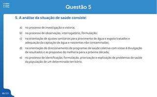 88/231
5. A análise da situação de saúde consiste:
a) no processo de investigação e vistoria;
b) no processo de observação, interrogatório, formulação;
c) na orientação de ajustes sanitários para provimento de água e esgoto tratados e
adequação da captação de água e nascentes não contaminadas;
d) na orientação de direcionamento de programas de saúde coletiva com vistas à divulgação
de resultados e as propostas de melhoria para a próxima década;
e) no processo de identificação, formulação, priorização e explicação de problemas de saúde
da população de um determinado território.
Questão 5
 