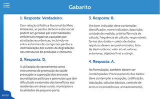 89/231
Gabarito
1. Resposta: Verdadeiro.
Com relação à Política Nacional do Meio
Ambiente, as perdas de bem-estar social
podem ser geradas por externalidades
ambientais negativas causadas por
atividades econômicas, incluindo-se
entre as formas de corrigir tais perdas a
internalização dos custos da degradação
nas estruturas de produção e consumo.
2. Resposta: D.
A utilização do saneamento como
instrumento de promoção da saúde
pressupõe a superação dos entraves
tecnológicos políticos e gerenciais que têm
dificultado a extensão dos benefícios aos
residentes em áreas rurais, municípios e
localidades de pequeno porte.
3. Resposta: B.
Um bom indicador deve contemplar:
identificador, nome indicador; descrição;
unidade de medida; critério/fórmula de
cálculo; frequência de cálculo; responsável;
fontes dos dados – coleta de dados:
registros devem ser padronizados; lista
de destinatários; valor atual; valores
anteriores; objetivo final a atingir.
4. Resposta: A.
Na formulação, também devem ser
contempladas: Processamento dos dados:
deve contemplar a recepção, codificação,
tabulação, cálculos básicos, controle de
erros e inconsistências, armazenamento,
 
