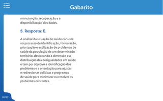 90/231
Gabarito
manutenção, recuperação e a
disponibilização dos dados.
5. Resposta: E.
A análise da situação de saúde consiste
no processo de identificação, formulação,
priorização e explicação de problemas de
saúde da população de um determinado
território, destacando a dimensão e a
distribuição das desigualdades em saúde
e tem por objetivo a identificação dos
problemas e a orientação para ajustar
e redirecionar políticas e programas
de saúde para minimizar ou resolver os
problemas existentes.
 