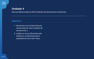 91/231
Unidade 4
Doenças Relacionadas às Más Condições de Saneamentos Ambientais
Objetivos
1. Apresentar as principais doenças
relacionadas às más condições de
saneamento; e
2. análisar os riscos oferecidos pelo
ambiente, contribuindo para a
qualidade de vida e bem-estar.
 