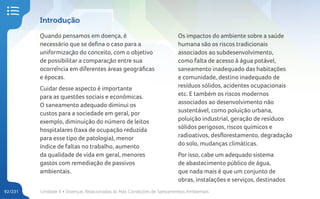 Unidade 4 • Doenças Relacionadas às Más Condições de Saneamentos Ambientais
92/231
Introdução
Quando pensamos em doença, é
necessário que se defina o caso para a
uniformização do conceito, com o objetivo
de possibilitar a comparação entre sua
ocorrência em diferentes áreas geográficas
e épocas.
Cuidar desse aspecto é importante
para as questões sociais e econômicas.
O saneamento adequado diminui os
custos para a sociedade em geral, por
exemplo, diminuição do número de leitos
hospitalares (taxa de ocupação reduzida
para esse tipo de patologia), menor
índice de faltas no trabalho, aumento
da qualidade de vida em geral, menores
gastos com remediação de passivos
ambientais.
Os impactos do ambiente sobre a saúde
humana são os riscos tradicionais
associados ao subdesenvolvimento,
como falta de acesso à água potável,
saneamento inadequado das habitações
e comunidade, destino inadequado de
resíduos sólidos, acidentes ocupacionais
etc. E também os riscos modernos
associados ao desenvolvimento não
sustentável, como poluição urbana,
poluição industrial, geração de resíduos
sólidos perigosos, riscos químicos e
radioativos, desflorestamento, degradação
do solo, mudanças climáticas.
Por isso, cabe um adequado sistema
de abastecimento público de água,
que nada mais é que um conjunto de
obras, instalações e serviços, destinados
 