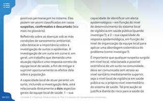 Unidade 4 • Doenças Relacionadas às Más Condições de Saneamentos Ambientais
94/231
positivos permaneçam no sistema. Eles
podem ser assim classificados em casos
suspeitos, confirmados e descartado (leia
mais no glossário).
Refletindo sobre as doenças sob as más
condições de saneamento ambiental,
cabe destacar a importância sobre a
investigação de surtos e epidemias. A
investigação de um surto em curso é, em
geral, um trabalho que demanda uma
atuação rápida e uma resposta correta da
equipe local de saúde, a fim de mitigar e
suprimir oportunamente os efeitos dele
sobre a população.
A capacidade local de atuar perante um
surto, incluindo a investigação dele, está
relacionada diretamente a dois aspectos
gerais da equipe local de saúde: 1 – sua
capacidade de identificar um alerta
epidemiológico – em função do nível
de desenvolvimento do sistema local
de vigilância em saúde pública (quando
investigar?); e 2 – sua capacidade de
resposta epidemiológica, em função do
nível de organização da equipe local para
aplicar uma abordagem sistemática do
problema (como investigar?).
É importante que qualquer suspeita surgida
em nível local, relacionada a possível
ocorrência de um surto na comunidade,
deva ser comunicada sem atraso ao
nível sanitário imediatamente superior,
seja o nível local de vigilância em saúde
pública ou o próprio nível intermediário
do sistema de saúde. Tal precaução se
justifica diante do risco para a saúde da
 