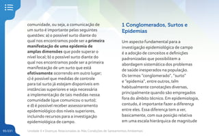 Unidade 4 • Doenças Relacionadas às Más Condições de Saneamentos Ambientais
95/231
comunidade, ou seja, a comunicação de
um surto é importante pelas seguintes
questões: a) o possível surto diante do
qual nos encontramos pode ser a primeira
manifestação de uma epidemia de
amplas dimensões que pode superar o
nível local; b) o possível surto diante do
qual nos encontramos pode ser a primeira
manifestação de um surto que está
efetivamente ocorrendo em outro lugar;
c) é possível que medidas de controle
para tal surto já estejam disponíveis em
instâncias superiores e seja necessária
a implementação de tais medidas nessa
comunidade (que comunicou o surto);
e d) é possível receber assessoramento
epidemiológico dos níveis superiores,
incluindo recursos para a investigação
epidemiológica de campo.
1 Conglomerados, Surtos e
Epidemias
Um aspecto fundamental para a
investigação epidemiológica de campo
é a adoção de conceitos e definições
padronizadas que possibilitem a
abordagem sistemática dos problemas
de saúde inesperados na população.
Os termos “conglomerado”, “surto”
e “epidemia”, entre outros, têm
habitualmente conotações diversas,
principalmente quando são empregados
fora do âmbito técnico. Em epidemiologia,
contudo, é importante fazer a diferença
entre eles. Essa diferença tem a ver,
basicamente, com sua posição relativa
em uma escala hierárquica de magnitude
 
