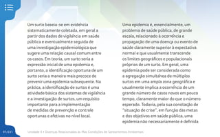 Unidade 4 • Doenças Relacionadas às Más Condições de Saneamentos Ambientais
97/231
Um surto baseia-se em evidência
sistematicamente coletada, em geral a
partir dos dados de vigilância em saúde
pública e eventualmente seguida de
uma investigação epidemiológica que
sugere uma relação causal comum entre
os casos. Em teoria, um surto seria a
expressão inicial de uma epidemia e,
portanto, a identificação oportuna de um
surto seria a maneira mais precoce de
prevenir uma epidemia subsequente. Na
prática, a identificação de surtos é uma
atividade básica dos sistemas de vigilância
e a investigação de surtos, um requisito
importante para a implementação
de medidas de prevenção e controle
oportunas e efetivas no nível local.
Uma epidemia é, essencialmente, um
problema de saúde pública, de grande
escala, relacionado à ocorrência e
propagação de uma doença ou evento de
saúde claramente superior à expectativa
normal e que usualmente transcende
os limites geográficos e populacionais
próprios de um surto. Em geral, uma
epidemia pode ser considerada como
a agregação simultânea de múltiplos
surtos em uma ampla zona geográfica e
usualmente implica a ocorrência de um
grande número de casos novos em pouco
tempo, claramente maior do que o número
esperado. Todavia, pela sua conotação de
“situação de crise”, em função das metas
e dos objetivos em saúde pública, uma
epidemia não necessariamente é definida
 
