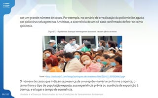 Unidade 4 • Doenças Relacionadas às Más Condições de Saneamentos Ambientais
98/231
por um grande número de casos. Por exemplo, no cenário de erradicação da poliomielite aguda
por poliovírus selvagem nas Américas, a ocorrência de um só caso confirmado define-se como
epidemia.
Figura 12 – Epidemias: doenças reemergentes assustam, causam pânico e morte
Fonte: <http://noticias.r7.com/blogs/portugues-de-brasileiro/files/2014/11/EPIDEMIA3.jpg>
O número de casos que indicam a presença de uma epidemia varia conforme o agente, o
tamanho e o tipo de população exposta, sua experiência prévia ou ausência de exposição à
doença, e o lugar e tempo de ocorrência.
 