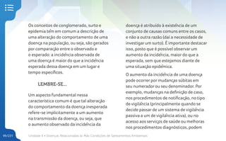 Unidade 4 • Doenças Relacionadas às Más Condições de Saneamentos Ambientais
99/231
Os conceitos de conglomerado, surto e
epidemia têm em comum a descrição de
uma alteração do comportamento de uma
doença na população, ou seja, são gerados
por comparação entre o observado e
o esperado: a incidência observada de
uma doença é maior do que a incidência
esperada dessa doença em um lugar e
tempo específicos.
LEMBRE-SE...
Um aspecto fundamental nessa
característica comum é que tal alteração
do comportamento da doença inesperada
refere-se implicitamente a um aumento
na transmissão da doença, ou seja, que
o aumento observado da incidência da
doença é atribuído à existência de um
conjunto de causas comuns entre os casos,
e não a outra razão (daí a necessidade de
investigar um surto). É importante destacar
isso, posto que é possível observar um
aumento da incidência, maior do que a
esperada, sem que estejamos diante de
uma situação epidêmica.
O aumento da incidência de uma doença
pode ocorrer por mudanças súbitas em
seu numerador ou seu denominador. Por
exemplo, mudanças na definição de caso,
nos procedimentos de notificação, no tipo
de vigilância (principalmente quando se
decide passar de um sistema de vigilância
passiva a um de vigilância ativa), ou no
acesso aos serviços de saúde ou melhoras
nos procedimentos diagnósticos, podem
 